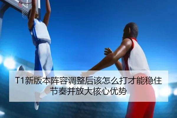 T1新版本阵容调整后该怎么打才能稳住节奏并放大核心优势